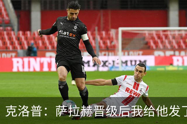克洛普：萨拉赫晋级后我给他发了短信 他是非凡球员、他人的榜样