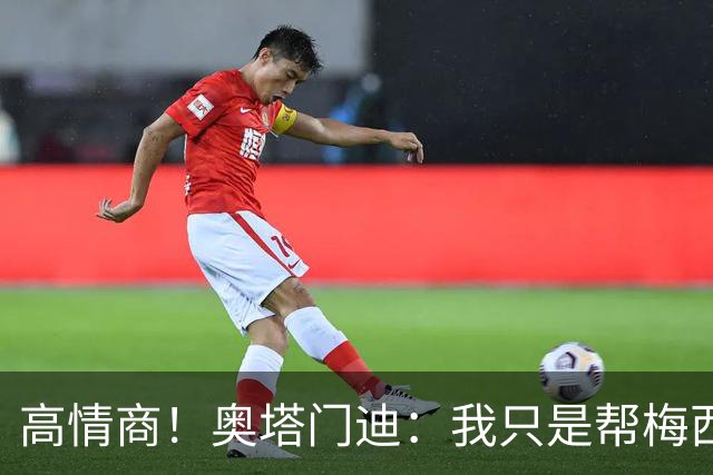 高情商！奥塔门迪：我只是帮梅西保管袖标，在场的他才是队长