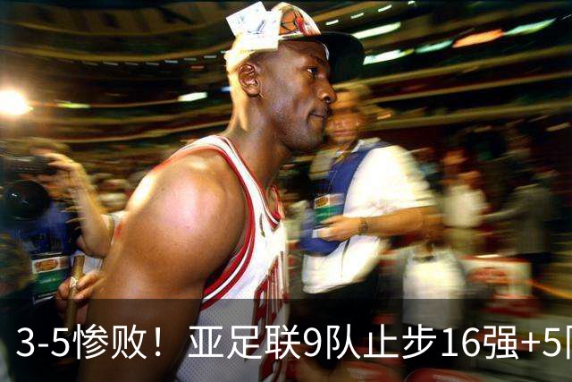 3-5惨败！亚足联9队止步16强+5队垫底出局，国足静待28年晋级契机